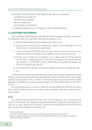 Enumeramos varias direcciones desde donde poder bajar esos intérpretes:
http://gambas.sourceforge.net/
http://hbasic.sourceforge.net/
http://www.yabasic.de/
http://smallbasic.sourceforge.net/
En Guadalinex disponemos de un lenguaje de alto nivel llamado Python4
.
3.2. EDITORES MULTIMEDIA
¿Qué condiciones debe tener una aplicación para tener la etiqueta de "editor multimedia"?
Consideramos, entre otras, que debe reunir algunos requisitos como:
a) Permitir cierto grado de interactividad por parte del usuario.
b) Que el producto final pueda ser utilizado por cualquier usuario (disponga o no de la
herramienta con la que ha sido desarrollado).
c) Utilizar una interfaz WYSIWYG (What You See Is What You Get: lo que ves es lo que
obtienes), para que el resultado final sea idéntico a lo que aparece en pantalla.
d) Permitir que se integren en la aplicación que se desea construir diversos tipos de
archivos (texto, imágenes fijas y/o en movimiento, sonidos, etc.) de diversos formatos
(por ejemplo, en lo referente a gráficos debe ofrecer la posibilidad de trabajar con
archivos en formato .png, .jpg, etc.).
e) Reconocimiento de eventos, incluyendo la pulsación de teclas y el control del ratón.
f) Etc.
La utilización de editores multimedia tiene, por tanto, como principal ventaja, la facilidad de
trabajo. La mayor parte del profesorado que pretende elaborar materiales para su aula emplea
este tipo de aplicaciones. Vamos a reseñar a continuación algunas cuyas producciones pueden
ejecutarse en Guadalinex (aunque actualmente algunas no se encuentren dentro de esta distri-
bución).
Los conocimientos para su manejo no suelen ser elevados. Basta con "moverse" con soltura
por el sistema operativo en el que se instala y tener conceptos claros sobre: copiar archivos,
crear carpetas...
JCLIC
Clic (http://clic.xtec.net/es/clic3/index.htm), de Francesc Busquets, es la herramienta de
creación de actividades más utilizada por el profesorado desde su aparición a principios de los
años 90. La nueva versión de Clic (JavaClic: http://clic.xtec.net/es/jclic/index.htm) está hecha en
Java y se encuentra instalada en los centros TIC.
LAS TIC COMO AGENTES DE INNOVACIÓN EDUCATIVA
74
4
http://www.python.org/
Para saber más del lenguaje se puede consultar http://www.desarrolloweb.com/articulos/1325.php
Existe un manual en español en http://marmota.act.uji.es/MTP/pdf/python.pdf y documentación en español en
http://pyspanishdoc.sourceforge.net/
TIC_como_agentes_innovacionOK.qxd 25/11/05 16:28 PÆgina 74
 