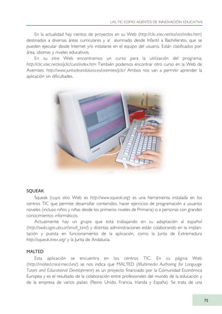 En la actualidad hay cientos de proyectos en su Web (http://clic.xtec.net/es/act/index.htm)
destinados a diversas áreas curriculares y al alumnado desde Infantil a Bachillerato, que se
pueden ejecutar desde Internet y/o instalarse en el equipo del usuario. Están clasificados por:
área, idiomas y niveles educativos.
En su sitio Web encontramos un curso para la utilización del programa:
http://clic.xtec.net/es/jclic/curs/index.htm También podemos encontrar otro curso en la Web de
Averroes: http://www.juntadeandalucia.es/averroes/jclic/ Ambos nos van a permitir aprender la
aplicación sin dificultades.
SQUEAK
Squeak (cuyo sitio Web es http://www.squeak.org) es una herramienta instalada en los
centros TIC que permite desarrollar contenidos, hacer ejercicios de programación a usuarios
noveles (incluso niños y niñas desde los primeros niveles de Primaria) o a personas con grandes
conocimientos informáticos.
Actualmente hay un grupo que está trabajando en su adaptación al español
(http://swiki.agro.uba.ar/small_land) y distintas administraciones están colaborando en la implan-
tación y puesta en funcionamiento de la aplicación, como la Junta de Extremadura
http://squeak.linex.org/ y la Junta de Andalucía.
MALTED
Esta aplicación se encuentra en los centros TIC. En su página Web
(http://malted.cnice.mecd.es/) se nos indica que MALTED (Multimedia Authoring for Language
Tutors and Educational Development) es un proyecto financiado por la Comunidad Económica
Europea y es el resultado de la colaboración entre profesionales del mundo de la educación y
de la empresa de varios países (Reino Unido, Francia, Irlanda y España). Se trata de una
LAS TIC COMO AGENTES DE INNOVACIÓN EDUCATIVA
75
TIC_como_agentes_innovacionOK.qxd 25/11/05 16:28 PÆgina 75
 