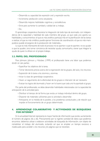 · Desarrolla su capacidad de expresión oral y expresión escrita.
· Incrementa satisfacción como estudiante.
· Desarrolla mejores habilidades cognitivas y socioafectivas.
· Sirve para aumentar la cantidad y calidad de su trabajo.
· Etc.
El aprendizaje cooperativo favorece la integración de todo tipo de alumnado, con indepen-
dencia de la capacidad y habilidad de cada miembro del grupo, ya que cada uno aporta sus
habilidades y conocimientos: el que es más analítico participa más en la planificación de las tareas
a realizar; el que es más sintético puede ejercer funciones de coordinación; el que es más mani-
pulativo puede encargarse de la producción de materiales...
Lo que es más interesante de todo el proceso no es aportar o que te aporten, no es ayudar
o que te ayuden, sino tomar conciencia de necesitar ayuda, comunicarlo y tener que integrar la
ayuda de quien la ofrece en el propio trabajo.
3.2. PAPEL DEL PROFESORADO
Para Johnson, Johnson y Holubec (1999) el profesorado tiene una labor que podemos
dividir en seis partes:
· Especificar los objetivos de la tarea.
· Tomar decisiones previas acerca de la organización de los grupos, del aula y los recursos.
· Exposición de la tarea a los alumnos y alumnas.
· Iniciar la clase de aprendizaje cooperativo.
· Hacer un seguimiento de la efectividad de los grupos e intervenir de ser necesario.
· Evaluar los logros del alumnado y hacer ver lo bueno que cada uno ha aportado al grupo.
Por parte del profesorado, se debe desarrollar habilidades relacionadas con la capacidad de
anticipación de la actividad para:
· Distribuir el tiempo de tal forma que exista un trabajo individual dentro del grupo.
· Disponer de materiales suficientes para la actividad a desarrollar.
· Anticiparse, en la medida de lo posible, a los problemas conductuales y de relación que
impidan el funcionamiento de un grupo determinado.
4. APRENDIZAJE COLABORATIVO Y ACTIVIDADES DE BÚSQUEDAS
POR INTERNET
En la actualidad Internet representa la mayor fuente de información que existe, aumentando
el número de páginas día a día. Precisamente por la ingente cantidad de datos que podemos
encontrar, debemos utilizar o elaborar actividades de búsqueda de información, con objeto de
rentabilizar el trabajo del alumnado, evitando así que se emplee un tiempo excesivo e
inadecuado para acceder a los recursos y/o páginas que se necesitan.
LAS TIC COMO AGENTES DE INNOVACIÓN EDUCATIVA
85
TIC_como_agentes_innovacionOK.qxd 25/11/05 16:28 PÆgina 85
 