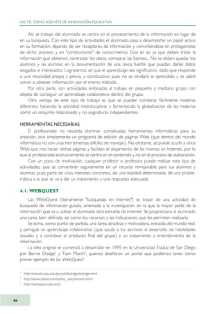 Así, el trabajo del alumnado se centra en el procesamiento de la información en lugar de
en su búsqueda. Con este tipo de actividades el alumnado pasa a desempeñar un papel activo
en su formación, dejando de ser receptores de información y convirtiéndose en protagonistas
de dicho proceso y en "constructores" de conocimiento. Esto es así ya que deben tratar la
información que obtienen, contrastar los datos, comparar las fuentes... No se deben quedar los
alumnos y las alumnas en la documentación de una única fuente que puedan darles datos
sesgados e interesados. Lograremos así que el aprendizaje sea significativo, dado que responde
a una necesidad propia y previa, y constructivo pues no se olvidará lo aprendido y se sabrá
volver a obtener información por el mismo método.
Por otra parte, son actividades enfocadas al trabajo en pequeño y mediano grupo con
objeto de conseguir un aprendizaje colaborativo dentro del grupo.
Otra ventaja de este tipo de trabajo es que se pueden combinar fácilmente materias
diferentes haciendo la actividad interdisciplinar y fomentando la globalización de las materias
como un conjunto relacionado y no asignaturas independientes.
HERRAMIENTAS NECESARIAS
El profesorado no necesita dominar complicadas herramientas informáticas para su
creación, sino simplemente un programa de edición de páginas Web (que dentro del mundo
informático no son unas herramientas difíciles de manejar). No obstante, se puede acudir a sitios
Web que nos hacen dichas páginas y facilitan el alojamiento de las mismas en Internet, por lo
que el profesorado exclusivamente se centra en el contenido y no en el proceso de elaboración.
Con un poco de motivación, cualquier profesor o profesora puede realizar este tipo de
actividades, que se convertirán seguramente en un recurso inmejorable para sus alumnos y
alumnas, pues parte de unos intereses concretos, de una realidad determinada, de una proble-
mática a la que se va a dar un tratamiento y una respuesta adecuada.
4.1. WEBQUEST
Las WebQuest (literalmente "búsquedas en Internet") se tratan de una actividad de
búsqueda de información guiada, orientada a la investigación, en la que la mayor parte de la
información que va a utilizar el alumnado está extraída de Internet. Se proporciona al alumnado
una tarea bien definida, así como los recursos y las indicaciones que les permiten realizarla.
Se toma, como punto de partida, una tarea atractiva y motivadora, extraída del mundo real,
y persigue un aprendizaje colaborativo (que ayuda a los alumnos al desarrollo de habilidades
sociales y a contribuir al producto final del grupo) y un tratamiento y entendimiento de la
información.
La idea original se comenzó a desarrollar en 1995 en la Universidad Estatal de San Diego
por Bernie Dodge2
y Tom March3
, quienes diseñaron un portal que podemos tener como
primer ejemplo de las WebQuest4
.
LAS TIC COMO AGENTES DE INNOVACIÓN EDUCATIVA
86
2
http://edweb.sdsu.edu/people/bdodge/bdodge.html
3
http://www.ozline.com/ozline_story/tmarch.html
4
http://webquest.sdsu.edu/
TIC_como_agentes_innovacionOK.qxd 25/11/05 16:28 PÆgina 86
 