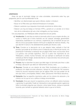 APARTADOS
Antes de que el alumnado trabaje con estas actividades, obviamente antes hay que
prepararlas, para lo cual el profesorado ha de:
· Identificar una idea/concepto que quiere reforzar, ampliar o introducir.
· Buscar en la Web sitios que refuercen/introduzcan el concepto.
· Elaborar cuestiones cuya respuesta el alumnado encontrará en dichos sitios.
· Elaborar una hoja de trabajo en formato HTML y ponerla en un servidor, en el disco
duro de los ordenadores del aula o bien entregarles una hoja impresa.
Una vez preparada, una WebQuest debe componerse de seis partes:
a) Introducción. En esta fase se orienta al alumnado sobre lo que se espera de ellos y se
suscita su interés por el tema haciendo uso de cualquier estrategia: generándoles
expectativas, basándose en sus vivencias y experiencias, dar la impresión de que son
ellos los únicos que pueden resolver el tema por la dejadez de instancias oficiales... Hay
que describir la tarea lo más detalladamente posible para llevarla a cabo.
b) Tarea. Consiste en la descripción de lo que deberán haber realizado al final del
proceso, que puede ser tan diverso como: la redacción de un informe por escrito, una
presentación multimedia, la realización de una página Web, hacer una excursión, llevar
a la práctica unas jornadas específicas... Esta es la parte más importante de una
WebQuest y existen muchos formatos; citar por ejemplo la clasificación de tareas
realizada por Bernie Dodge5
, donde describe los 12 tipos de tareas más comunes para.
la optimización del trabajo.
c) Proceso. Aquí se describen los pasos que debe seguir el alumnado para llevar a cabo
el trabajo, descripción que debe ser relativamente concisa y clara.
d) Recursos. Consiste en una relación de sitios Web (localizados por el profesor o
profesora) con objeto de evitar esfuerzos y tiempo en su localización. No necesaria-
mente los recursos necesarios tienen que ser páginas Web, sino que pueden ser de
otro tipo: libros y enciclopedias, folletos, vídeos, aplicaciones informáticas educativas...
e) Evaluación. Aquí se especifica claramente cuáles son los criterios de valoración y los
criterios con los que se van a calificar el trabajo encomendado.
f) Conclusión. Sirve para resumir la experiencia, animar a la reflexión sobre el proceso
y generalizar lo aprendido. Puede ser interesante en este apartado aportar sugerencias
sobre la actividad, preguntas que induzcan a otras tareas futuras... porque se aprende
haciendo, pero también se aprende hablando sobre lo que se ha hecho.
LAS TIC COMO AGENTES DE INNOVACIÓN EDUCATIVA
87
5
http://webquest.sdsu.edu/taskonomy.html Traducción de Nuria Abalde del documento de Bernie Dodge:
http://www.bioxeo.com/wq/tareonomia.htm
TIC_como_agentes_innovacionOK.qxd 25/11/05 16:28 PÆgina 87
 
