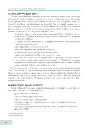 GENERAR UNA WEBQUEST SIMPLE
Aunque una WebQuest no tiene por qué estar en formato de páginas Web, sin embargo
es "coherente" con la actividad el hecho que se presente en este formato y que esté accesible
a todo aquel profesor o profesora que quiera hacer uso de ella (incluso ampliarla o modificarla
según las necesidades y características de su alumando). Para su realización, después de ver
algunos ejemplos para darnos ideas de qué están haciendo otros profesores y profesoras,
podemos optar por varias alternativas: utilizar un programa de edición de páginas Web, algunas
plantillas diseñadas al efecto o un generador de WebQuest.
· Si decidimos utilizar un programa de edición de páginas Web, en Guadalinex tenemos
varios: Mozilla Composer6
, el editor de páginas Web que viene incluido en el paquete
ofimático OpenOffice7
...
· La segunda opción es utilizar plantillas. Las podemos encontrar en varas direcciones de
Internet, como por ejemplo en:
http://webquest.sdsu.edu/LessonTemplate.html
plantillas en inglés propuestas por Bernie Dodge y en:
http://www.isabelperez.com/webquest/plantilla-webquest.htm
adaptación al español de Isabel Pérez del modelo más simple.
· Por último, hay páginas que nos proporcionan un "generador" de WebQuest por
Internet. Como ejemplo podemos citar http://www.aula21.net/Wqfacil/index.htm donde
disponemos de instrucciones claras para crear rápidamente una Búsqueda (teniendo
previamente claro el diseño y contenido de la misma).
En los casos anteriores, el profesor o profesora, una vez ha creado las páginas, las debe
"subir" a un servidor o a una plataforma de enseñanza para hacerlas accesibles al alumnado.
Podemos utilizar para ello el espacio que en Averroes dispone cada centro educativo. Como
alternativa sencilla y rápida, podemos utilizar el sitio Web http://www.phpwebquest.org/ donde
disponemos de: un generador de WebQuest, varios ejemplos, un sistema de alojamiento de las
mismas realmente fácil...
PÁGINAS CON EJEMPLOS DE WEBQUEST
Existen índices confeccionados en páginas especializadas, pero podemos tomar como un
buen punto de partida http://www.aula21.net/.
Algunas direcciones con ejemplos:
· http://www.eduteka.org/webquest.php3
· http://www.xtec.es/~cbarba1/portalsWQ.htm
· http://www.juntadeandalucia.es/averroes/recursos_informaticos/andared02/webquests
_musicales/index.htm
· http://ryc.educaragon.org/arboles/arbol.asp?guiaeducativa=3&imagen=RYC07&raiz=0
&strseccion=FA209
LAS TIC COMO AGENTES DE INNOVACIÓN EDUCATIVA
88
6
http://www.mozilla.org/
7
http://es.openoffice.org/
TIC_como_agentes_innovacionOK.qxd 25/11/05 16:28 PÆgina 88
 