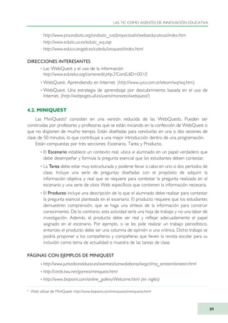 · http://www.proarabatic.org/arabatic_cas/proyectosikt/webseducativas/index.htm
· http://www.edutic.ua.es/edutic_wq.asp
· http://www.educa.aragob.es/catedu/araquest/index.html
DIRECCIONES INTERESANTES
· Las WebQuest y el uso de la información
http://www.eduteka.org/comenedit.php3?ComEdID=0010
· WebQuest. Aprendiendo en Internet. (http://www.cyta.com.ar/elearn/wq/wq.htm)
· WebQuest. Una estrategia de aprendizaje por descubrimiento basada en el uso de
Internet. (http://webpages.ull.es/users/manarea/webquest/)
4.2. MINIQUEST
Las MiniQuests8
consisten en una versión reducida de las WebQuests. Pueden ser
construidas por profesores y profesoras que se están iniciando en la confección de WebQuest o
que no disponen de mucho tiempo. Están diseñadas para concluirlas en una o dos sesiones de
clase de 50 minutos, lo que contribuye a una mejor introducción dentro de una programación.
Están compuestas por tres secciones: Escenario, Tarea y Producto.
· El Escenario establece un contexto real, ubica al alumnado en un papel verdadero que
debe desempeñar y formula la pregunta esencial que los estudiantes deben contestar.
· La Tarea debe estar muy estructurada y poderse llevar a cabo en uno o dos períodos de
clase. Incluye una serie de preguntas diseñadas con el propósito de adquirir la
información objetiva y real que se requiere para contestar la pregunta realizada en el
escenario y una serie de sitios Web específicos que contienen la información necesaria.
· El Producto incluye una descripción de lo que el alumnado debe realizar para contestar
la pregunta esencial planteada en el escenario. El producto requiere que los estudiantes
demuestren comprensión, que se haga una síntesis de la información para construir
conocimiento. De lo contrario, esta actividad sería una hoja de trabajo y no una labor de
investigación. Además, el producto debe ser real y reflejar adecuadamente el papel
asignado en el escenario. Por ejemplo, si se les pide realizar un trabajo periodístico,
entonces el producto debe ser una columna de opinión o una crónica. Dicho trabajo se
podría proponer a los compañeros y compañeras que lleven la revista escolar para su
inclusión como tema de actualidad o muestra de las tareas de clase.
PÁGINAS CON EJEMPLOS DE MINIQUEST
· http://www.juntadeandalucia.es/averroes/sanwalabonso/wqyct/mq_einstein/einstein.html
· http://circle.twu.net/games/miniquest.html
· http://www.biopoint.com/online_gallery/Welcome.html (en inglés)
LAS TIC COMO AGENTES DE INNOVACIÓN EDUCATIVA
89
8
Web oficial de MiniQuest: http://www.biopoint.com/miniquests/miniquests.html
TIC_como_agentes_innovacionOK.qxd 25/11/05 16:28 PÆgina 89
 
