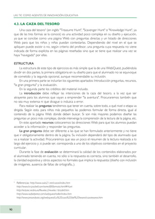 4.3. LA CAZA DEL TESORO
Una caza del tesoro9
(en inglés "Treasurre Hunt", "Scavenger Hunt" o "Knowledge Hunt", ya
que de las tres formas se la conoce) es una actividad poco compleja en su diseño y ejecución,
ya que se concibe como una página Web con preguntas directas y un listado de direcciones
Web para que los niños y niñas puedan contestarlas. Dependiendo del nivel en el que se
apliquen puede existir o no, según criterio del profesor, una pregunta cuya respuesta no viene
indicada de forma explícita en las páginas reseñadas sino que se tiene que realizar una vez se
haya "navegado" por ellas.
ESTRUCTURA
La estructura de este tipo de ejercicios es más simple que la de una WebQuest, pudiéndola
dividir en dos partes, la primera obligatoria en su diseño para que el alumnado no se equivoque
de cometido y la segunda opcional, aunque recomendable su inclusión.
En una primera parte se incluirían los siguientes apartados: Introducción preguntas, recursos,
"la gran pregunta" y la evaluación.
En la segunda parte los créditos del material incluido.
La introducción debe reflejar las intenciones de la caza del tesoro, a la vez que ser
atrayente para los alumnos que vayan a emprender "la aventura". Procuraremos también que
no sea muy extensa ni que divague o induzca a error.
Para realizar las preguntas tendremos que tener en cuenta, sobre todo, a qué nivel o etapa va
dirigida. Según esto, para niños más pequeños las podemos formular de forma directa, igual al
contenido de la página Web donde deben buscar. Si son más mayores podemos diseñar las
preguntas un poco más complejas, donde intervenga la comprensión de la lectura de la página, etc.
En este apartado recursos colocaremos las direcciones Web para que los alumnos puedan
acceder a la información y responder las preguntas.
La gran pregunta debe ser diferente a las que se han formulado anteriormente y no tiene
que ir obligatoriamente dentro de la página. Su inclusión dependerá del tipo de alumnado que
va a realizar la actividad. Procuraremos que sea un poco el resumen de la lectura realizada a lo
largo del ejercicio y, si puede ser, corresponda a uno de los objetivos contenidos en el proyecto
curricular.
Durante la fase de evaluación se determinará la calidad de los contenidos elaborados por
el alumnado teniendo en cuenta, no sólo si la respuesta es correcta, sino también el desarrollo,
la claridad expositiva y otros aspectos no formales que implica la respuesta (diseño con inclusión
de imágenes, ausencia de faltas de ortografía...).
LAS TIC COMO AGENTES DE INNOVACIÓN EDUCATIVA
90
9
Referencias: http://www.aula21.net/cazas/index.htm
http://www.kn.pacbell.com/wired/fil/formats.html#Hunt
http://edutec.rediris.es/Revelec2/revelec16/adell.htm
http://www.isabelperez.com/webquest/taller/index.htm
http://www.proarabatic.org/webquest/La%20caza%20del%20tesoro/cazatesoros.htm
TIC_como_agentes_innovacionOK.qxd 25/11/05 16:28 PÆgina 90
 