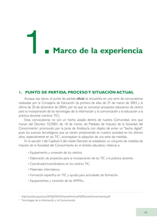 1. PUNTO DE PARTIDA, PROCESOY SITUACIÓN ACTUAL
Aunque sea obvio, el punto de partida oficial se encuentra en una serie de convocatorias
realizadas por la Consejería de Educación (la primera de ellas de 27 de marzo de 2003 y la
última de 20 de diciembre de 2004), por las que se convocan proyectos educativos de centro
para la incorporación de las tecnologías de la información y la comunicación a la educación a la
práctica docente (centros TIC).
Estas convocatorias no son un hecho aislado dentro de nuestra Comunidad, sino que
manan del Decreto 72/2003, de 18 de marzo, de Medidas de Impulso de la Sociedad del
Conocimiento1
promovido por la Junta de Andalucía con objeto de evitar un "bache digital",
pues los avances tecnológicos que se vienen produciendo en nuestra sociedad en los últimos
años, especialmente en las TIC2
, aconsejaban la adopción de una serie de medidas.
En la sección I del Capítulo II del citado Decreto se establecen un conjunto de medidas de
impulso de la Sociedad del Conocimiento en el ámbito educativo, relativas a:
··Equipamiento y conexión de los centros.
· Elaboración de proyectos para la incorporación de las TIC a la práctica docente.
· Coordinador/coordinadora en los centros TIC.
· Materiales informáticos.
· Formación específica en TIC y ayudas para actividades de formación.
· Equipamientos y conexión de las AMPAs...
11
1
http://andaluciajunta.es/SP/AJ/CDA/Ficheros/ArchivosPdf/DecretoConocimiento.pdf
2
Tecnologías de la Información y la Comunicación
1.Marco de la experiencia
TIC_como_agentes_innovacionOK.qxd 25/11/05 16:26 PÆgina 11
 