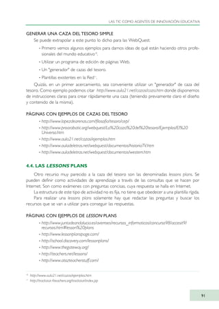 GENERAR UNA CAZA DEL TESORO SIMPLE
Se puede extrapolar a este punto lo dicho para las WebQuest:
· Primero vemos algunos ejemplos para darnos ideas de qué están haciendo otros profe-
sionales del mundo educativo10
.
· Utilizar un programa de edición de páginas Web.
· Un "generador" de cazas del tesoro.
· Plantillas existentes en la Red11
.
Quizás, en un primer acercamiento, sea conveniente utilizar un "generador" de caza del
tesoro. Como ejemplo podemos citar http://www.aula21.net/cazas/caza.htm donde disponemos
de instrucciones claras para crear rápidamente una caza (teniendo previamente claro el diseño
y contenido de la misma).
PÁGINAS CON EJEMPLOS DE CAZAS DEL TESORO
· http://www.lopezdearenas.com/filosofia/tesoro/cep/
· http://www.proarabatic.org/webquest/La%20caza%20del%20tesoro/Ejemplos/El%20
Universo.htm
· http://www.aula21.net/cazas/ejemplos.htm
· http://www.auladeletras.net/webquest/documentos/historiaTV.htm
· http://www.auladeletras.net/webquest/documentos/western.htm
4.4. LAS LESSONS PLANS
Otro recurso muy parecido a la caza del tesoro son las denominadas lessons plans. Se
pueden definir como actividades de aprendizaje a través de las consultas que se hacen por
Internet. Son como exámenes con preguntas concisas, cuya respuesta se halla en Internet.
La estructura de este tipo de actividad no es fija, no tiene que obedecer a una plantilla rígida.
Para realizar una lessons plans solamente hay que redactar las preguntas y buscar los
recursos que se van a utilizar para conseguir las respuestas.
PÁGINAS CON EJEMPLOS DE LESSON PLANS
· http://www.juntadeandalucia.es/averroes/recursos_informaticos/concurso98/accesit9/
recursos.htm#lesson%20plans
· http://www.lessonplanspage.com/
· http://school.discovery.com/lessonplans/
· http://www.thegateway.org/
· http://teachers.net/lessons/
· http://www.atozteacherstuff.com/
LAS TIC COMO AGENTES DE INNOVACIÓN EDUCATIVA
91
10
http://www.aula21.net/cazas/ejemplos.htm
11
http://trackstar.4teachers.org/trackstar/index.jsp
TIC_como_agentes_innovacionOK.qxd 25/11/05 16:28 PÆgina 91
 