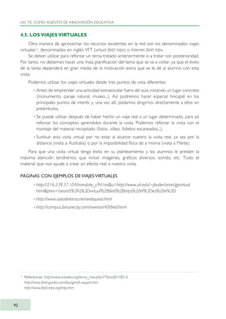 4.5. LOS VIAJES VIRTUALES
Otra manera de aprovechar los recursos existentes en la red son los denominados viajes
virtuales12
, denominados en inglés VFT (virtual field trips) o Internet field trips.
Se deben utilizar para reforzar un tema tratado anteriormente o a tratar con posterioridad.
Por tanto, no debemos hacer una mala planificación del tema que se va a visitar, ya que el éxito
de la tarea dependerá en gran media de la motivación extra que se le dé al alumno con esta
visita.
Podemos utilizar los viajes virtuales desde tres puntos de vista diferentes:
· Antes de emprender una actividad extraescolar fuera del aula visitando un lugar concreto
(monumento, paraje natural, museo...). Así podremos hacer especial hincapié en los
principales puntos de interés y, una vez allí, podamos dirigirnos directamente a ellos sin
preámbulos.
· Se puede utilizar después de haber hecho un viaje real a un lugar determinado, para así
reforzar los conceptos aprendidos durante la visita. Podemos reforzar la visita con el
montaje del material recopilado (fotos, vídeo, folletos escaneados...).
· Sustituir esta visita virtual por no estar al alcance nuestro la visita real, ya sea por la
distancia (visita a Australia) o por la imposibilidad física de a misma (visita a Marte).
Para que una visita virtual tenga éxito en su planteamiento y los alumnos le presten la
máxima atención tendremos que incluir imágenes, gráficos diversos, sonido, etc. Todo el
material que nos ayude a crear un efecto real a nuestra visita.
PÁGINAS CON EJEMPLOS DE VIAJES VIRTUALES
· http://216.239.37.104/translate_c?hl=es&u=http://www.uh.edu/~jbutler/anon/gpvirtual.
html&prev=/search%3Fq%3Dvirtual%2Bfield%2Btrips%26hl%3Des%26lr%3D
· http://www.auladeletras.net/webquest.html
· http://campus.fortunecity.com/newton/40/field.html
LAS TIC COMO AGENTES DE INNOVACIÓN EDUCATIVA
92
12
Referencias: http://www.eduteka.org/tema_mes.php3?TemaID=0016
http://www.field-guides.com/lounge/vft-wquest.htm
http://www.field-trips.org/trips.htm
TIC_como_agentes_innovacionOK.qxd 25/11/05 16:28 PÆgina 92
 