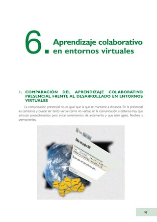 1. COMPARACIÓN DEL APRENDIZAJE COLABORATIVO
PRESENCIAL FRENTE AL DESARROLLADO EN ENTORNOS
VIRTUALES
La comunicación presencial no es igual que la que se mantiene a distancia. En la presencial
es constante y puede ser tanto verbal como no verbal; en la comunicación a distancia hay que
articular procedimientos para evitar sentimientos de aislamiento y que sean ágiles, flexibles y
permanentes.
95
6.Aprendizaje colaborativo
en entornos virtuales
TIC_como_agentes_innovacionOK.qxd 25/11/05 16:28 PÆgina 95
 