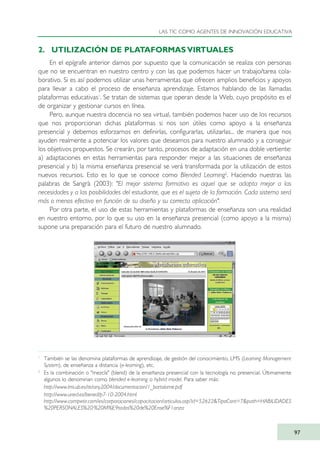 2. UTILIZACIÓN DE PLATAFORMAS VIRTUALES
En el epígrafe anterior damos por supuesto que la comunicación se realiza con personas
que no se encuentran en nuestro centro y con las que podemos hacer un trabajo/tarea cola-
borativo. Si es así podemos utilizar unas herramientas que ofrecen amplios beneficios y apoyos
para llevar a cabo el proceso de enseñanza aprendizaje. Estamos hablando de las llamadas
plataformas educativas1
. Se tratan de sistemas que operan desde la Web, cuyo propósito es el
de organizar y gestionar cursos en línea.
Pero, aunque nuestra docencia no sea virtual, también podemos hacer uso de los recursos
que nos proporcionan dichas plataformas si nos son útiles como apoyo a la enseñanza
presencial y debemos esforzarnos en definirlas, configurarlas, utilizarlas... de manera que nos
ayuden realmente a potenciar los valores que deseamos para nuestro alumnado y a conseguir
los objetivos propuestos. Se crearán, por tanto, procesos de adaptación en una doble vertiente:
a) adaptaciones en estas herramientas para responder mejor a las situaciones de enseñanza
presencial y b) la misma enseñanza presencial se verá transformada por la utilización de estos
nuevos recursos. Esto es lo que se conoce como Blended Learning2
. Haciendo nuestras las
palabras de Sangrà (2003): "El mejor sistema formativo es aquel que se adapta mejor a las
necesidades y a las posibilidades del estudiante, que es el sujeto de la formación. Cada sistema será
más o menos efectivo en función de su diseño y su correcta aplicación".
Por otra parte, el uso de estas herramientas y plataformas de enseñanza son una realidad
en nuestro entorno, por lo que su uso en la enseñanza presencial (como apoyo a la misma)
supone una preparación para el futuro de nuestro alumnado.
LAS TIC COMO AGENTES DE INNOVACIÓN EDUCATIVA
97
1
También se las denomina plataformas de aprendizaje, de gestión del conocimiento, LMS (Learning Management
System), de enseñanza a distancia (e-learning), etc.
2
Es la combinación o "mezcla" (blend) de la enseñanza presencial con la tecnología no presencial. Últimamente
algunos lo denominan como blended e-learning o hybrid model. Para saber más:
http://www.lmi.ub.es/te/any2004/documentacion/1_bartolome.pdf
http://www.uned.es/bened/p7-10-2004.html
http://www.competir.com/es/corporaciones/capacitacion/articulos.asp?id=52622&TipoCont=7&path=HABILIDADES
%20PERSONALES%20:%20M%E9todos%20de%20Ense%F1anza
TIC_como_agentes_innovacionOK.qxd 25/11/05 16:28 PÆgina 97
 