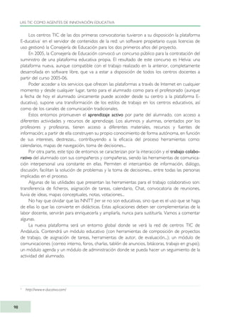 Los centros TIC de las dos primeras convocatorias tuvieron a su disposición la plataforma
E-ducativa1
en el servidor de contenidos de la red: un software propietario cuyas licencias de
uso gestionó la Consejería de Educación para los dos primeros años del proyecto.
En 2005, la Consejería de Educación convocó un concurso público para la contratación del
suministro de una plataforma educativa propia. El resultado de este concurso es Helvia: una
plataforma nueva, aunque compatible con el trabajo realizado en la anterior, completamente
desarrollada en software libre, que va a estar a disposición de todos los centros docentes a
partir del curso 2005-06.
Poder acceder a los servicios que ofrecen las plataformas a través de Internet en cualquier
momento y desde cualquier lugar, tanto para el alumnado como para el profesorado (aunque
a fecha de hoy el alumnado únicamente puede acceder desde su centro a la plataforma E-
ducativa), supone una transformación de los estilos de trabajo en los centros educativos, así
como de los canales de comunicación tradicionales.
Estos entornos promueven el aprendizaje activo por parte del alumnado, con acceso a
diferentes actividades y recursos de aprendizaje. Los alumnos y alumnas, orientados por los
profesores y profesoras, tienen acceso a diferentes materiales, recursos y fuentes de
información; a partir de ella construyen su propio conocimiento de forma autónoma, en función
de sus intereses, destrezas... contribuyendo a la eficacia del proceso herramientas como:
calendarios, mapas de navegación, toma de decisiones...
Por otra parte, este tipo de entornos se caracterizan por la interacción y el trabajo colabo-
rativo del alumnado con sus compañeros y compañeras, siendo las herramientas de comunica-
ción interpersonal una constante en ellas. Permiten el intercambio de información, diálogo,
discusión, facilitan la solución de problemas y la toma de decisiones... entre todas las personas
implicadas en el proceso.
Algunas de las utilidades que presentan las herramientas para el trabajo colaborativo son:
transferencia de ficheros, asignación de tareas, calendario, Chat, convocatoria de reuniones,
lluvia de ideas, mapas conceptuales, notas, votaciones...
No hay que olvidar que las NNTT per se no son educativas, sino que es el uso que se haga
de ellas lo que las convierte en didácticas. Estas aplicaciones deben ser complementarias de la
labor docente, servirán para enriquecerla y ampliarla, nunca para sustituirla. Vamos a comentar
algunas.
La nueva plataforma será un entorno global donde se verá la red de centros TIC de
Andalucía. Contendrá un módulo educativo (con herramientas de composición de proyectos
de trabajo, de asignación de tareas, herramientas de autor, de evaluación...); un módulo de
comunicaciones (correo interno, foros, charlas, tablón de anuncios, bitácoras, trabajo en grupo);
un módulo agenda y un módulo de administración donde se pueda hacer un seguimiento de la
actividad del alumnado.
LAS TIC COMO AGENTES DE INNOVACIÓN EDUCATIVA
98
3
http://www.e-ducativa.com/
TIC_como_agentes_innovacionOK.qxd 25/11/05 16:28 PÆgina 98
 