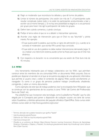 a) Elegir un moderador que reconduzca los debates y que dé turnos de palabra.
b) Limitar el número de participantes. Una sesión con más de 7 u 8 participantes suele
resultar complicada (sobre todo si no están los participantes acostumbrados a leer y
escribir casi al mismo tiempo). ). Si no hay otra posibilidad se elegirá un o una portavoz
por grupo para hacer más ágil la participación de todos los grupos.
c) Definir bien cuándo comienza y cuándo concluye.
d) Prefijar el tema sobre el que se va a debatir e intercambiar opiniones.
e) Acordar unas reglas de intervención para que el Chat no sea "aburrido" y pierda
interés. Por ejemplo:
· El que quiera pedir la palabra, que escriba un signo de admiración (¡) y, cuando se la
conceda el moderador, que escriba FIN cuando haya concluido.
· El que esté en uso de la palabra no debe realizar intervenciones demasiado largas. Si
va a realizar una intervnción extensa puede cortar las frases para que sea el Chat más
dinámico.
f) Con respecto a la duración: no es conveniente que una sesión de Chat dure más de
45 minutos.
2.4. WIKI
Una herramienta interesante para el trabajo colaborativo son los Wiki5
, que permiten
construir entre los miembros de una comunidad Wiki un documento Web conjunto. Esto es
posible por disponer el servidor en el que se encuentra esa página de una aplicación informática
que permite al usuario crear y editar el contenido de páginas Web usando sencillamente un
navegador. Es como si un grupo de personas pudieran trabajar (modificando, añadiendo,
corrigiendo...) sobre un mismo documento.
Como ejemplos de este tipo de trabajo podemos citar la enciclopedia libre Wikipedia6
, que
se construye con las aportaciones de los usuarios; la zona TWiki7
del Centro del Profesorado
Sierra de Cádiz8
, etc.
Hay plataformas que incorporan esta tecnología, como la plataforma Moodle9
, que ha sido
elegida por la Consejería para poner a disposición de cualquier usuario una serie de cursos
sobre Guadalinex y distintas aplicaciones del paquete ofimático OpenOffice. Estos cursos están
enEstos cursos están en http://www.guadalinex.org/cursos/
LAS TIC COMO AGENTES DE INNOVACIÓN EDUCATIVA
101
5
Término derivado de la palabra hawaiana que significa "rápido"
6
http://es.wikipedia.org/wiki/Portada
7
Definición de TWiki en http://es.wikipedia.org/wiki/TWiki
8
http://www.omerique.net/
9
Moodle es un acrónimo de Modular Object-Oriented Dynamic Learning Environment (Entorno de Aprendizaje
Dinámico Orientado a Objetos y Modular). Se distribuye gratuitamente desde http://moodle.org/ como Software
libre (Open Source).
TIC_como_agentes_innovacionOK.qxd 25/11/05 16:28 PÆgina 101
 