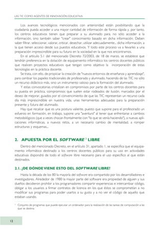 Los avances tecnológicos mencionados con anterioridad están posibilitando que la
ciudadanía pueda acceder a una mayor cantidad de información de forma rápida y, por tanto,
los centros educativos tienen que preparar a su alumnado para, no sólo acceder a la
información, sino también saber "crear" conocimiento basado en dicha información. Deben
saber filtrar, seleccionar, valorar, criticar, desechar, utilizar adecuadamente... dicha información, a
la que tienen acceso desde sus puestos educativos. Y todo este proceso va a llevarles a una
preparación imprescindible para su futuro en la sociedad en la que nos encontramos.
En el artículo 5.1 del mencionado Decreto 72/2003, de 18 de marzo, se establece que
tendrán preferencia en la dotación de equipamiento informático los centros docentes públicos
que realicen proyectos educativos que tengan como objetivo la incorporación de estas
tecnologías en la práctica docente.
Se trata, con ello, de propiciar la creación de "nuevos entornos de enseñanza y aprendizaje",
para cambiar los papeles tradicionales de profesorado y alumnado, haciendo de las TIC no sólo
un recurso didáctico más, sino un instrumento valioso para la formación del alumnado.
Y estas convocatorias cristalizan en compromisos por parte de los centros docentes para
su puesta en práctica, compromisos que suelen estar rodeados de ilusión, marcados por el
deseo de mejorar, guiados por el convencimiento de que las TIC representan un recurso cada
día más imprescindible en nuestra vida, unas herramientas adecuadas para la preparación
presente y futura del alumnado.
Hay que recalcar que es una postura valiente, puesto que supone para el profesorado un
esfuerzo en formación, en trabajo, supone una "aventura" al tener que enfrentarse a cambios
metodológicos (que a veces chocan frontalmente con "lo que se venía haciendo"), a nuevas apli-
caciones informáticas, a nuevos retos, a un necesario cambio de mentalidad, a romper
estructuras y esquemas...
2. APUESTA POR EL SOFTWARE 33
LIBRE
Dentro del mencionado Decreto, en el artículo 31, apartado 1, se especifica que el equipa-
miento informático destinado a los centros docentes públicos para su uso en actividades
educativas dispondrá de todo el software libre necesario para el uso específico al que están
destinados.
2.1. ¿DE DÓNDE VIENE ESTO DEL SOFTWARE LIBRE?
Hasta la década de los 80 la mayoría del software era compartido por los desarrolladores e
investigadores. Alrededor de 1980 la mayor parte del software era propiedad de alguien y sus
dueños decidieron prohibir a los programadores compartir experiencias e intercambiar código,
obligar a los usuarios a firmar contratos de licencia en los que éstos se comprometían a no
modificar sus programas para poder usarlos a su gusto y a no ver el código de aquello que
estaban usando.
LAS TIC COMO AGENTES DE INNOVACIÓN EDUCATIVA
12
3
Conjunto de programas que puede ejecutar un ordenador para la realización de las tareas de computación a las
que se destina.
TIC_como_agentes_innovacionOK.qxd 25/11/05 16:26 PÆgina 12
 