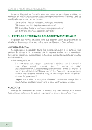 La propia Consejería de Educación utiliza esta plataforma para algunas actividades de
formación en http://www.juntadeandalucia.es/averroes/guadalinex/moodle y distintos CEPs de
Andalucía la usan para sus cursos a distancia:
· CEP de Linares - Andujar: http://cepja2.linaresdigital.com/moodle/
· CEP de Antequera: http://cep.deantequera.net/moodle/
· CEP de Alcalá de Guadaíra: http://www.cepalcala.org/plataforma/
· CEP de Orcera: https://www.cepdeorcera.org/moodle/
3. EJEMPLOS DE TRABAJOS COLABORATIVOS VIRTUALES
Se pueden citar muchas actividades en las que podemos utilizar las aplicaciones de las
plataformas de enseñanza virtual para realizar trabajos colaborativos. Citamos algunos:
CREACIÓN COLECTIVA:
Se caracteriza por la producción de una obra (literaria, plástica...) en la que participan varias
personas. Para la realización de esta obra colectiva se puede emplear distintas herramientas:
foros, correo electrónico... que se utilizarán en función de las circunstancias de los participantes,
sus conocimientos...
Esta creación puede ser:
· Secuencial: donde cada participante va añadiendo su contribución sin consultar con el
resto. Como ejemplo podemos citar "El cuento de todos"
(http://webs.ono.com/usr000/joaquinandres/guiadelcuento.htm) donde se propone la
creación de una historia: la de El Príncipe que no lo fue. Para este tipo de tarea se puede
utilizar un foro o el correo electrónico (si alguien está encargado de unir las aportacio-
nes en un único documento).
· Conjunta, donde todos los participantes intervienen continuamente en el proceso. El
módulo Wiki de las plataformas representa la mejor opción para esta actividad.
CONCURSOS:
Este tipo de tarea consiste en realizar un concurso, tal y como haríamos en un entorno
físico, utilizando las herramientas que nos proporcionan un entorno de enseñanza virtual.
LAS TIC COMO AGENTES DE INNOVACIÓN EDUCATIVA
102
TIC_como_agentes_innovacionOK.qxd 25/11/05 16:28 PÆgina 102
 