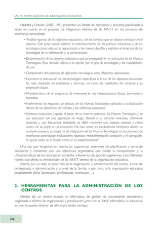 Haddad y Draxler (2002: 199), presentan un listado de decisiones y acciones planificadas a
tener en cuenta en el proceso de integración efectiva de las NNTT en los procesos de
enseñanza-aprendizaje:
· "Análisis riguroso de los objetivos educativos y de los cambios que se desean introducir en el
sistema. Este paso puede implicar el replanteamiento de las políticas educativas y de las
estrategias para adecuar la organización a los nuevos desafíos y explotar el potencial de las
tecnologías de la información y la comunicación.
··Determinación de los objetivos educativos que se perseguirán en la aplicación de las Nuevas
Tecnologías. Esta decisión afecta a la opción por el tipo de tecnologías y las modalidades
de uso.
··Comprensión del potencial de diferentes tecnologías para diferentes aplicaciones.
··Examinar la adecuación de las tecnologías específicas a la luz de los objetivos educativos,
los roles deseados en profesores y alumnos, así como las realidades del contexto y su
proyección futura.
··Mantenimiento de un programa de inversiones en las infraestructuras físicas, formativas y
humanas.
··Implementar los requisitos de eficacia de las Nuevas Tecnologías aplicadas a la Educación
dentro de las dinámicas del cambio y las reformas educativas.
··Continua evaluación y ajuste. A pesar de su enorme potencial, las Nuevas Tecnologías y su
uso educativo son una operación de riesgo. Debido a su carácter novedoso, altamente
atractivo y, con frecuencia, irresistible, es difícil mantener una postura racional y crítica
acerca de su papel en la educación. Por esta razón, es fundamental incorporar dentro de
cualquier proyecto o programa de integración de las Nuevas Tecnologías en los procesos de
enseñanza-aprendizaje evaluaciones rigurosas, retroalimentación constante y el consiguien-
te ajuste tanto en el diseño como en la implementación".
Una vez que tengamos en cuenta las sugerencias anteriores de planificación y toma de
decisiones y contemos con una estructura organizativa que facilite la incorporación y la
utilización eficaz de los recursos en el centro, trataremos de aportar sugerencias a los diferentes
niveles que afecta la introducción de las NNTT dentro de la organización educativa.
Afecta, por un lado, al desarrollo de la organización y administración del centro, a nivel de
profesorado y administración y a nivel de la familia, y por otro, a la organización educativa
propiamente dicha (alumnado, profesorado, currículum…).
2. HERRAMIENTAS PARA LA ADMINISTRACIÓN DE LOS
CENTROS
Dentro de un centro escolar, la informática de gestión es conveniente considerarla
englobada a efectos de organización y planificación junto con la "otra" informática, la educativa,
ya que se puede obtener de ella importantes ventajas.
LAS TIC COMO AGENTES DE INNOVACIÓN EDUCATIVA
108
TIC_como_agentes_innovacionOK.qxd 25/11/05 16:28 PÆgina 108
 