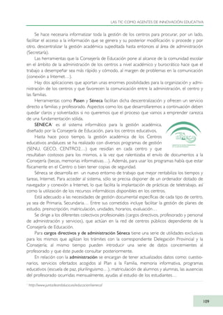 Se hace necesaria informatizar toda la gestión de los centros para procurar, por un lado,
facilitar el acceso a la información que se genera y su posterior modificación si procede y por
otro, descentralizar la gestión académica supeditada hasta entonces al área de administración
(Secretaría).
Las herramientas que la Consejería de Educación pone al alcance de la comunidad escolar
en el ámbito de la administración de los centros a nivel académico y burocrático hace que el
trabajo a desempeñar sea más rápido y cómodo, al margen de problemas en la comunicación
(conexión a Internet…).
Hay dos aplicaciones que aportan unas enormes posibilidades para la organización y admi-
nistración de los centros y que favorecen la comunicación entre la administración, el centro y
las familias.
Herramientas como Pasen y Séneca facilitan dicha descentralización y ofrecen un servicio
directo a familias y profesorado. Aspectos como los que desarrollaremos a continuación deben
quedar claros y solventados si no queremos que el proceso que vamos a emprender carezca
de una fundamentación sólida.
SENECA1
es el sistema informático para la gestión académica,
diseñado por la Consejería de Educación, para los centros educativos.
Hasta hace poco tiempo, la gestión académica de los Centros
educativos andaluces se ha realizado con diversos programas de gestión
(SENU, GECO, CENTRO2…) que residían en cada centro y que
resultaban costosos para los mismos, a la vez que ralentizaba el envío de documentos a la
Consejería (becas, memorias informativas…). Además, para usar los programas había que estar
físicamente en el Centro o bien tener copias de seguridad.
Séneca se desarrolla en un nuevo entorno de trabajo que mejor rentabiliza los tiempos y
tareas, Internet. Para acceder al sistema, sólo se precisa disponer de un ordenador dotado de
navegador y conexión a Internet, lo que facilita la implantación de prácticas de teletrabajo, así
como la utilización de los recursos informáticos disponibles en los centros.
Está adecuado a las necesidades de gestión documental específicas de cada tipo de centro,
ya sea de Primaria, Secundaria… Entre sus cometidos incluye facilitar la gestión de planes de
estudio, preinscripción, matriculación, unidades, horarios, evaluación…
Se dirige a los diferentes colectivos profesionales (cargos directivos, profesorado y personal
de administración y servicios), que actúan en la red de centros públicos dependiente de la
Consejería de Educación.
Para cargos directivos y de administración Séneca tiene una serie de utilidades exclusivas
para los mismos que agilizan los trámites con la correspondiente Delegación Provincial y la
Consejería; al mismo tiempo pueden introducir una serie de datos concernientes al
profesorado y que éste puede consultar posteriormente.
En relación con la administración se encargan de tener actualizados datos como: cuestio-
narios, servicios ofertados acogidos al Plan a la Familia, memoria informativa, programas
educativos (escuela de paz, plurilinguismo…), matriculación de alumnos y alumnas, las ausencias
del profesorado ocurridas mensualmente, ayudas al estudio de los estudiantes…
LAS TIC COMO AGENTES DE INNOVACIÓN EDUCATIVA
109
1
http://www.juntadeandalucia.es/educacion/seneca/
TIC_como_agentes_innovacionOK.qxd 25/11/05 16:28 PÆgina 109
 