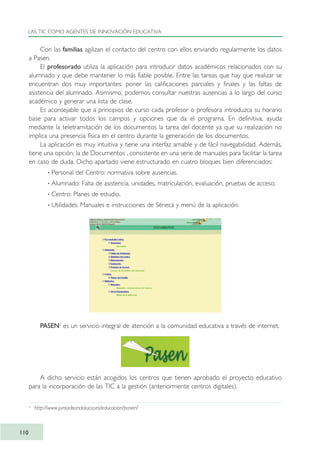 Con las familias agilizan el contacto del centro con ellos enviando regularmente los datos
a Pasen.
El profesorado utiliza la aplicación para introducir datos académicos relacionados con su
alumnado y que debe mantener lo más fiable posible. Entre las tareas que hay que realizar se
encuentran dos muy importantes: poner las calificaciones parciales y finales y las faltas de
asistencia del alumnado. Asimismo, podemos consultar nuestras ausencias a lo largo del curso
académico y generar una lista de clase.
Es aconsejable que a principios de curso cada profesor o profesora introduzca su horario
base para activar todos los campos y opciones que da el programa. En definitiva, ayuda
mediante la teletramitación de los documentos la tarea del docente ya que su realización no
implica una presencia física en el centro durante la generación de los documentos.
La aplicación es muy intuitiva y tiene una interfaz amable y de fácil navegabilidad. Además,
tiene una opción, la de Documentos , consistente en una serie de manuales para facilitar la tarea
en caso de duda. Dicho apartado viene estructurado en cuatro bloques bien diferenciados:
· Personal del Centro: normativa sobre ausencias.
· Alumnado: Falta de asistencia, unidades, matriculación, evaluación, pruebas de acceso.
· Centro: Planes de estudio.
· Utilidades: Manuales e instrucciones de Séneca y menú de la aplicación.
PASEN2
es un servicio integral de atención a la comunidad educativa a través de internet.
A dicho servicio están acogidos los centros que tienen aprobado el proyecto educativo
para la incorporación de las TIC a la gestión (anteriormente centros digitales).
LAS TIC COMO AGENTES DE INNOVACIÓN EDUCATIVA
110
2
http://www.juntadeandalucia.es/educacion/pasen/
TIC_como_agentes_innovacionOK.qxd 25/11/05 16:28 PÆgina 110
 