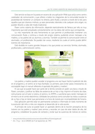 Este servicio se basa en la puesta en escena de una aplicación Web que actúa como centro
catalizador de comunicación y que ofrece a todos los integrantes de la comunidad escolar la
posibilidad de mantener un contacto no directo, pero fluido y cercano a través de la red, para
aquellos que por diversos motivos, ya sean personales, laborales o de cualquier otro origen, no
puedan llevarlo a cabo del modo tradicional.
Pasen como sistema de información, depende esencialmente de Séneca por ello es muy
importante que esté actualizado constantemente con los datos del centro que corresponda.
Lo más importante de esta herramienta es que permite al profesorado mantener una
comunicación fluida y continua a través del propio sistema, pudiendo enviar mensajes a las
madres y a los padres de sus alumnos y alumnas. También se permite la comunicación entre el
alumnado y el profesorado. Se pueden dar avisos, mediante los cuales el centro puede definir
eventos de importancia.
Está dividido en cuatro grandes bloques a los que presta sus servicios: familias, alumnado,
profesorado y administración centro.
Los padres y madres pueden acceder al programa una vez hayan hecho la petición de alta
en el programa y el centro se la haya facilitado. Lo primero, para evitar pasos innecesarios, es
aconsejable bajar el manual referente al apartado de padres y madres3
.
El uso que se puede hacer por parte de la familia consiste en pedir una beca a través de
Pasen, consultar y justificar las faltas de asistencia de un hijo o hija, imprimir el horario de clase,
comunicarse con el tutor o tutora, el centro y la AMPA y suscribirse para recibir mensajes en
el móvil o en el correo electrónico. Utilidades tan prácticas como consultar las notas o ausencias
de su hijo o hija sin tener que personarse a la hora de tutoría por incompatibilidad de horario.
Esta aplicación permite estar en permanente contacto e informado en todo momento de
la evolución del niño o niña con respecto al desarrollo de la vida escolar.
A principio de curso se puede hacer un apartado dentro de la reunión preceptiva de los
tutores con los padres y madres4
para animar y recordar, en caso de estar dados de alta, del
programa y establecer las pautas de contacto y evitar que las ausencias de noticias en ciertos
LAS TIC COMO AGENTES DE INNOVACIÓN EDUCATIVA
111
3
www.juntadeandalucia.es/educacionyciencia/pasen/ManualTutoresLegales.pdf
4
Art. 14 ap. 1 de la ORDEN de 9 de Septiembre de 1997.
TIC_como_agentes_innovacionOK.qxd 25/11/05 16:28 PÆgina 111
 