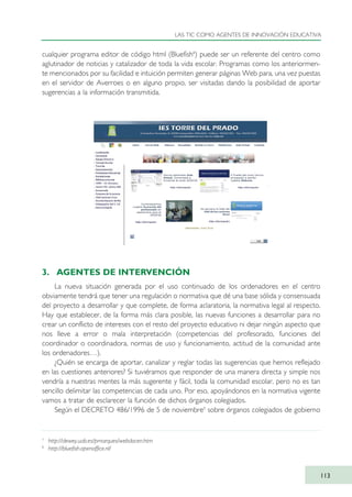 cualquier programa editor de código html (Bluefish8
) puede ser un referente del centro como
aglutinador de noticias y catalizador de toda la vida escolar. Programas como los anteriormen-
te mencionados por su facilidad e intuición permiten generar páginas Web para, una vez puestas
en el servidor de Averroes o en alguno propio, ser visitadas dando la posibilidad de aportar
sugerencias a la información transmitida.
3. AGENTES DE INTERVENCIÓN
La nueva situación generada por el uso continuado de los ordenadores en el centro
obviamente tendrá que tener una regulación o normativa que dé una base sólida y consensuada
del proyecto a desarrollar y que complete, de forma aclaratoria, la normativa legal al respecto.
Hay que establecer, de la forma más clara posible, las nuevas funciones a desarrollar para no
crear un conflicto de intereses con el resto del proyecto educativo ni dejar ningún aspecto que
nos lleve a error o mala interpretación (competencias del profesorado, funciones del
coordinador o coordinadora, normas de uso y funcionamiento, actitud de la comunidad ante
los ordenadores…).
¿Quién se encarga de aportar, canalizar y reglar todas las sugerencias que hemos reflejado
en las cuestiones anteriores? Si tuviéramos que responder de una manera directa y simple nos
vendría a nuestras mentes la más sugerente y fácil, toda la comunidad escolar, pero no es tan
sencillo delimitar las competencias de cada uno. Por eso, apoyándonos en la normativa vigente
vamos a tratar de esclarecer la función de dichos órganos colegiados.
Según el DECRETO 486/1996 de 5 de noviembre9
sobre órganos colegiados de gobierno
LAS TIC COMO AGENTES DE INNOVACIÓN EDUCATIVA
113
7
http://dewey.uab.es/pmarques/webdocen.htm
8
http://bluefish.openoffice.nl/
TIC_como_agentes_innovacionOK.qxd 25/11/05 16:28 PÆgina 113
 