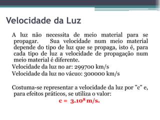 Velocidade da Luz
A luz não necessita de meio material para se
propagar. Sua velocidade num meio material
depende do tipo de luz que se propaga, isto é, para
cada tipo de luz a velocidade de propagação num
meio material é diferente.
Velocidade da luz no ar: 299700 km/s
Velocidade da luz no vácuo: 300000 km/s
Costuma-se representar a velocidade da luz por ”c” e,
para efeitos práticos, se utiliza o valor:
c = 3.108 m/s.
 
