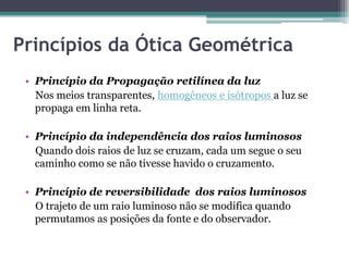 Princípios da Ótica Geométrica
• Princípio da Propagação retilínea da luz
Nos meios transparentes, homogêneos e isótropos a luz se
propaga em linha reta.
• Princípio da independência dos raios luminosos
Quando dois raios de luz se cruzam, cada um segue o seu
caminho como se não tivesse havido o cruzamento.
• Princípio de reversibilidade dos raios luminosos
O trajeto de um raio luminoso não se modifica quando
permutamos as posições da fonte e do observador.
 