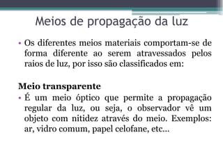 Meios de propagação da luz
• Os diferentes meios materiais comportam-se de
forma diferente ao serem atravessados pelos
raios de luz, por isso são classificados em:
Meio transparente
• É um meio óptico que permite a propagação
regular da luz, ou seja, o observador vê um
objeto com nitidez através do meio. Exemplos:
ar, vidro comum, papel celofane, etc...
 