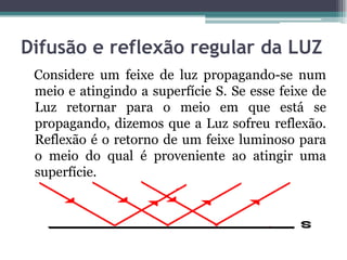 Difusão e reflexão regular da LUZ
Considere um feixe de luz propagando-se num
meio e atingindo a superfície S. Se esse feixe de
Luz retornar para o meio em que está se
propagando, dizemos que a Luz sofreu reflexão.
Reflexão é o retorno de um feixe luminoso para
o meio do qual é proveniente ao atingir uma
superfície.
 
