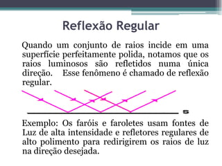 Reflexão Regular
Quando um conjunto de raios incide em uma
superfície perfeitamente polida, notamos que os
raios luminosos são refletidos numa única
direção. Esse fenômeno é chamado de reflexão
regular.
Exemplo: Os faróis e faroletes usam fontes de
Luz de alta intensidade e refletores regulares de
alto polimento para redirigirem os raios de luz
na direção desejada.
 
