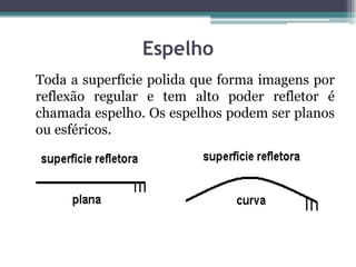 Espelho
Toda a superfície polida que forma imagens por
reflexão regular e tem alto poder refletor é
chamada espelho. Os espelhos podem ser planos
ou esféricos.
 