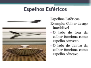 Espelhos Esféricos
Espelhos Esféricos
Exemplo: Colher de aço
inoxidável
- O lado de fora da
colher funciona como
espelho convexo.
- O lado de dentro da
colher funciona como
espelho côncavo.
 