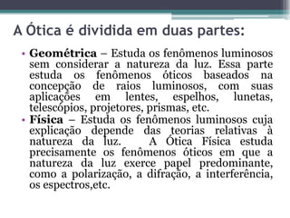 A Ótica é dividida em duas partes:
• Geométrica – Estuda os fenômenos luminosos
sem considerar a natureza da luz. Essa parte
estuda os fenômenos óticos baseados na
concepção de raios luminosos, com suas
aplicações em lentes, espelhos, lunetas,
telescópios, projetores, prismas, etc.
• Física – Estuda os fenômenos luminosos cuja
explicação depende das teorias relativas à
natureza da luz. A Ótica Física estuda
precisamente os fenômenos óticos em que a
natureza da luz exerce papel predominante,
como a polarização, a difração, a interferência,
os espectros,etc.
 