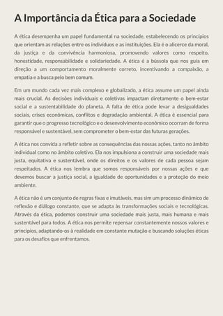 A Importância da Ética para a Sociedade
A ética desempenha um papel fundamental na sociedade, estabelecendo os princípios
que orientam as relações entre os indivíduos e as instituições. Ela é o alicerce da moral,
da justiça e da convivência harmoniosa, promovendo valores como respeito,
honestidade, responsabilidade e solidariedade. A ética é a bússola que nos guia em
direção a um comportamento moralmente correto, incentivando a compaixão, a
empatia e a busca pelo bem comum.
Em um mundo cada vez mais complexo e globalizado, a ética assume um papel ainda
mais crucial. As decisões individuais e coletivas impactam diretamente o bem-estar
social e a sustentabilidade do planeta. A falta de ética pode levar a desigualdades
sociais, crises econômicas, conflitos e degradação ambiental. A ética é essencial para
garantir que o progresso tecnológico e o desenvolvimento econômico ocorram de forma
responsável e sustentável, sem comprometer o bem-estar das futuras gerações.
A ética nos convida a refletir sobre as consequências das nossas ações, tanto no âmbito
individual como no âmbito coletivo. Ela nos impulsiona a construir uma sociedade mais
justa, equitativa e sustentável, onde os direitos e os valores de cada pessoa sejam
respeitados. A ética nos lembra que somos responsáveis por nossas ações e que
devemos buscar a justiça social, a igualdade de oportunidades e a proteção do meio
ambiente.
A ética não é um conjunto de regras fixas e imutáveis, mas sim um processo dinâmico de
reflexão e diálogo constante, que se adapta às transformações sociais e tecnológicas.
Através da ética, podemos construir uma sociedade mais justa, mais humana e mais
sustentável para todos. A ética nos permite repensar constantemente nossos valores e
princípios, adaptando-os à realidade em constante mutação e buscando soluções éticas
para os desafios que enfrentamos.
 