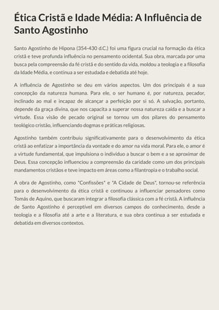 Ética Cristã e Idade Média: A Influência de
Santo Agostinho
Santo Agostinho de Hipona (354-430 d.C.) foi uma figura crucial na formação da ética
cristã e teve profunda influência no pensamento ocidental. Sua obra, marcada por uma
busca pela compreensão da fé cristã e do sentido da vida, moldou a teologia e a filosofia
da Idade Média, e continua a ser estudada e debatida até hoje.
A influência de Agostinho se deu em vários aspectos. Um dos principais é a sua
concepção da natureza humana. Para ele, o ser humano é, por natureza, pecador,
inclinado ao mal e incapaz de alcançar a perfeição por si só. A salvação, portanto,
depende da graça divina, que nos capacita a superar nossa natureza caída e a buscar a
virtude. Essa visão de pecado original se tornou um dos pilares do pensamento
teológico cristão, influenciando dogmas e práticas religiosas.
Agostinho também contribuiu significativamente para o desenvolvimento da ética
cristã ao enfatizar a importância da vontade e do amor na vida moral. Para ele, o amor é
a virtude fundamental, que impulsiona o indivíduo a buscar o bem e a se aproximar de
Deus. Essa concepção influenciou a compreensão da caridade como um dos principais
mandamentos cristãos e teve impacto em áreas como a filantropia e o trabalho social.
A obra de Agostinho, como *Confissões* e *A Cidade de Deus*, tornou-se referência
para o desenvolvimento da ética cristã e continuou a influenciar pensadores como
Tomás de Aquino, que buscaram integrar a filosofia clássica com a fé cristã. A influência
de Santo Agostinho é perceptível em diversos campos do conhecimento, desde a
teologia e a filosofia até a arte e a literatura, e sua obra continua a ser estudada e
debatida em diversos contextos.
 