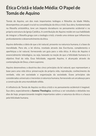 Ética Cristã e Idade Média: O Papel de
Tomás de Aquino
Tomás de Aquino, um dos mais importantes teólogos e filósofos da Idade Média,
desempenhou um papel crucial na consolidação da ética cristã. Sua obra, fundamentada
na filosofia aristotélica, teve um impacto duradouro no pensamento ocidental e na
própria estrutura da Igreja Católica. A contribuição de Aquino reside em sua habilidade
de integrar a filosofia grega com a teologia cristã, criando uma síntese que influenciou
profundamente o desenvolvimento da ética.
Aquino defendeu a ideia de que a lei natural, presente na natureza humana, é a base da
moralidade. Para ele, a lei divina, revelada através das Escrituras, complementa e
aperfeiçoa a lei natural, fornecendo um guia para a vida ética. A ética de Aquino é
essencialmente teleológica, ou seja, baseada na noção de que a felicidade humana é o
objetivo final da vida. Essa felicidade, segundo Aquino, é alcançada através da
contemplação de Deus, o bem supremo.
Aquino desenvolveu a doutrina dos cinco princípios da lei natural, que representam a
base para uma vida ética: preservação da própria vida, reprodução, conhecimento da
verdade, vida em sociedade e organização da sociedade. Esses princípios são
considerados universais e inerentes à natureza humana, fornecendo um arcabouço para
a construção de uma moralidade sólida.
A influência de Tomás de Aquino na ética cristã e no pensamento ocidental é inegável.
Sua obra, especialmente a Summa Theologica, continua a ser estudada e debatida nos
dias de hoje, proporcionando insights importantes sobre a natureza da ética e a busca
pela felicidade humana.
 
