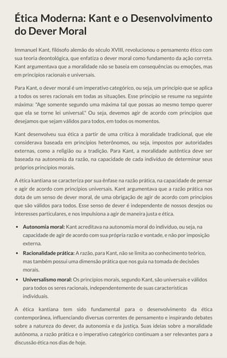 Ética Moderna: Kant e o Desenvolvimento
do Dever Moral
Immanuel Kant, filósofo alemão do século XVIII, revolucionou o pensamento ético com
sua teoria deontológica, que enfatiza o dever moral como fundamento da ação correta.
Kant argumentava que a moralidade não se baseia em consequências ou emoções, mas
em princípios racionais e universais.
Para Kant, o dever moral é um imperativo categórico, ou seja, um princípio que se aplica
a todos os seres racionais em todas as situações. Esse princípio se resume na seguinte
máxima: "Age somente segundo uma máxima tal que possas ao mesmo tempo querer
que ela se torne lei universal." Ou seja, devemos agir de acordo com princípios que
desejamos que sejam válidos para todos, em todos os momentos.
Kant desenvolveu sua ética a partir de uma crítica à moralidade tradicional, que ele
considerava baseada em princípios heterônomos, ou seja, impostos por autoridades
externas, como a religião ou a tradição. Para Kant, a moralidade autêntica deve ser
baseada na autonomia da razão, na capacidade de cada indivíduo de determinar seus
próprios princípios morais.
A ética kantiana se caracteriza por sua ênfase na razão prática, na capacidade de pensar
e agir de acordo com princípios universais. Kant argumentava que a razão prática nos
dota de um senso de dever moral, de uma obrigação de agir de acordo com princípios
que são válidos para todos. Esse senso de dever é independente de nossos desejos ou
interesses particulares, e nos impulsiona a agir de maneira justa e ética.
Autonomia moral: Kant acreditava na autonomia moral do indivíduo, ou seja, na
capacidade de agir de acordo com sua própria razão e vontade, e não por imposição
externa.
Racionalidade prática: A razão, para Kant, não se limita ao conhecimento teórico,
mas também possui uma dimensão prática que nos guia na tomada de decisões
morais.
Universalismo moral: Os princípios morais, segundo Kant, são universais e válidos
para todos os seres racionais, independentemente de suas características
individuais.
A ética kantiana tem sido fundamental para o desenvolvimento da ética
contemporânea, influenciando diversas correntes de pensamento e inspirando debates
sobre a natureza do dever, da autonomia e da justiça. Suas ideias sobre a moralidade
autônoma, a razão prática e o imperativo categórico continuam a ser relevantes para a
discussão ética nos dias de hoje.
 