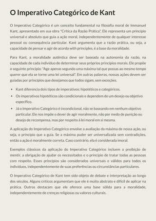 O Imperativo Categórico de Kant
O Imperativo Categórico é um conceito fundamental na filosofia moral de Immanuel
Kant, apresentado em sua obra "Crítica da Razão Prática". Ele representa um princípio
universal e absoluto que guia a ação moral, independentemente de qualquer interesse
pessoal ou consequência particular. Kant argumenta que a razão prática, ou seja, a
capacidade de pensar e agir de acordo with principles, é a base da moralidade.
Para Kant, a moralidade autêntica deve ser baseada na autonomia da razão, na
capacidade de cada indivíduo de determinar seus próprios princípios morais. Ele propõe
o seguinte princípio: "Age apenas segundo uma máxima tal que possas ao mesmo tempo
querer que ela se torne uma lei universal". Em outras palavras, nossas ações devem ser
guiadas por princípios que desejamos que todos sigam, sem exceções.
Kant diferencia dois tipos de imperativos: hipotéticos e categóricos.
Os imperativos hipotéticos são condicionais e dependem de um desejo ou objetivo
específico.
Já o Imperativo Categórico é incondicional, não se baseando em nenhum objetivo
particular. Ele nos impõe o dever de agir moralmente, não por medo de punição ou
desejo de recompensa, mas por respeito à lei moral em si mesma.
A aplicação do Imperativo Categórico envolve a avaliação da máxima de nossa ação, ou
seja, o princípio que a guia. Se a máxima puder ser universalizada sem contradições,
então a ação é moralmente correta. Caso contrário, ela é considerada imoral.
Exemplos clássicos da aplicação do Imperativo Categórico incluem a proibição de
mentir, a obrigação de ajudar os necessitados e o princípio de tratar todas as pessoas
com respeito. Esses princípios são considerados universais e válidos para todos os
indivíduos, independentemente de suas preferências ou circunstâncias particulares.
O Imperativo Categórico de Kant tem sido objeto de debate e interpretação ao longo
dos séculos. Alguns críticos argumentam que ele é muito abstrato e difícil de aplicar na
prática. Outros destacam que ele oferece uma base sólida para a moralidade,
independentemente de crenças religiosas ou valores culturais.
 