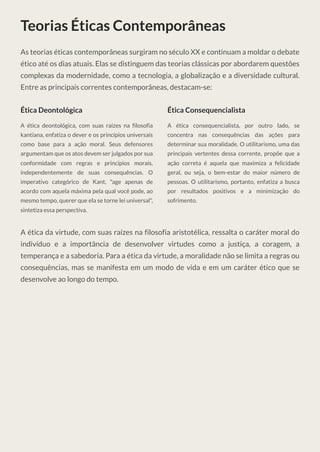 Teorias Éticas Contemporâneas
As teorias éticas contemporâneas surgiram no século XX e continuam a moldar o debate
ético até os dias atuais. Elas se distinguem das teorias clássicas por abordarem questões
complexas da modernidade, como a tecnologia, a globalização e a diversidade cultural.
Entre as principais correntes contemporâneas, destacam-se:
Ética Deontológica
A ética deontológica, com suas raízes na filosofia
kantiana, enfatiza o dever e os princípios universais
como base para a ação moral. Seus defensores
argumentam que os atos devem ser julgados por sua
conformidade com regras e princípios morais,
independentemente de suas consequências. O
imperativo categórico de Kant, "age apenas de
acordo com aquela máxima pela qual você pode, ao
mesmo tempo, querer que ela se torne lei universal",
sintetiza essa perspectiva.
Ética Consequencialista
A ética consequencialista, por outro lado, se
concentra nas consequências das ações para
determinar sua moralidade. O utilitarismo, uma das
principais vertentes dessa corrente, propõe que a
ação correta é aquela que maximiza a felicidade
geral, ou seja, o bem-estar do maior número de
pessoas. O utilitarismo, portanto, enfatiza a busca
por resultados positivos e a minimização do
sofrimento.
A ética da virtude, com suas raízes na filosofia aristotélica, ressalta o caráter moral do
indivíduo e a importância de desenvolver virtudes como a justiça, a coragem, a
temperança e a sabedoria. Para a ética da virtude, a moralidade não se limita a regras ou
consequências, mas se manifesta em um modo de vida e em um caráter ético que se
desenvolve ao longo do tempo.
 