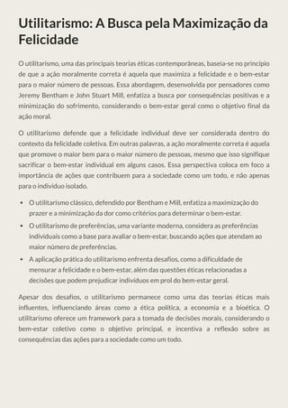 Utilitarismo: A Busca pela Maximização da
Felicidade
O utilitarismo, uma das principais teorias éticas contemporâneas, baseia-se no princípio
de que a ação moralmente correta é aquela que maximiza a felicidade e o bem-estar
para o maior número de pessoas. Essa abordagem, desenvolvida por pensadores como
Jeremy Bentham e John Stuart Mill, enfatiza a busca por consequências positivas e a
minimização do sofrimento, considerando o bem-estar geral como o objetivo final da
ação moral.
O utilitarismo defende que a felicidade individual deve ser considerada dentro do
contexto da felicidade coletiva. Em outras palavras, a ação moralmente correta é aquela
que promove o maior bem para o maior número de pessoas, mesmo que isso signifique
sacrificar o bem-estar individual em alguns casos. Essa perspectiva coloca em foco a
importância de ações que contribuem para a sociedade como um todo, e não apenas
para o indivíduo isolado.
O utilitarismo clássico, defendido por Bentham e Mill, enfatiza a maximização do
prazer e a minimização da dor como critérios para determinar o bem-estar.
O utilitarismo de preferências, uma variante moderna, considera as preferências
individuais como a base para avaliar o bem-estar, buscando ações que atendam ao
maior número de preferências.
A aplicação prática do utilitarismo enfrenta desafios, como a dificuldade de
mensurar a felicidade e o bem-estar, além das questões éticas relacionadas a
decisões que podem prejudicar indivíduos em prol do bem-estar geral.
Apesar dos desafios, o utilitarismo permanece como uma das teorias éticas mais
influentes, influenciando áreas como a ética política, a economia e a bioética. O
utilitarismo oferece um framework para a tomada de decisões morais, considerando o
bem-estar coletivo como o objetivo principal, e incentiva a reflexão sobre as
consequências das ações para a sociedade como um todo.
 