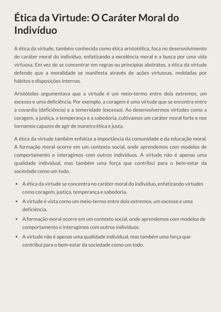 Ética da Virtude: O Caráter Moral do
Indivíduo
A ética da virtude, também conhecida como ética aristotélica, foca no desenvolvimento
do caráter moral do indivíduo, enfatizando a excelência moral e a busca por uma vida
virtuosa. Em vez de se concentrar em regras ou princípios abstratos, a ética da virtude
defende que a moralidade se manifesta através de ações virtuosas, moldadas por
hábitos e disposições internas.
Aristóteles argumentava que a virtude é um meio-termo entre dois extremos, um
excesso e uma deficiência. Por exemplo, a coragem é uma virtude que se encontra entre
a covardia (deficiência) e a temeridade (excesso). Ao desenvolvermos virtudes como a
coragem, a justiça, a temperança e a sabedoria, cultivamos um caráter moral forte e nos
tornamos capazes de agir de maneira ética e justa.
A ética da virtude também enfatiza a importância da comunidade e da educação moral.
A formação moral ocorre em um contexto social, onde aprendemos com modelos de
comportamento e interagimos com outros indivíduos. A virtude não é apenas uma
qualidade individual, mas também uma força que contribui para o bem-estar da
sociedade como um todo.
A ética da virtude se concentra no caráter moral do indivíduo, enfatizando virtudes
como coragem, justiça, temperança e sabedoria.
A virtude é vista como um meio-termo entre dois extremos, um excesso e uma
deficiência.
A formação moral ocorre em um contexto social, onde aprendemos com modelos de
comportamento e interagimos com outros indivíduos.
A virtude não é apenas uma qualidade individual, mas também uma força que
contribui para o bem-estar da sociedade como um todo.
 