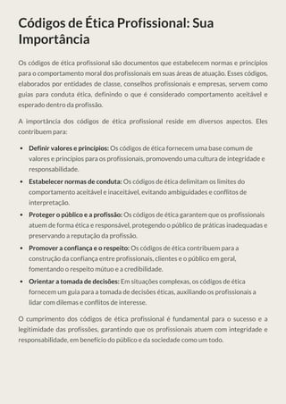 Códigos de Ética Profissional: Sua
Importância
Os códigos de ética profissional são documentos que estabelecem normas e princípios
para o comportamento moral dos profissionais em suas áreas de atuação. Esses códigos,
elaborados por entidades de classe, conselhos profissionais e empresas, servem como
guias para conduta ética, definindo o que é considerado comportamento aceitável e
esperado dentro da profissão.
A importância dos códigos de ética profissional reside em diversos aspectos. Eles
contribuem para:
Definir valores e princípios: Os códigos de ética fornecem uma base comum de
valores e princípios para os profissionais, promovendo uma cultura de integridade e
responsabilidade.
Estabelecer normas de conduta: Os códigos de ética delimitam os limites do
comportamento aceitável e inaceitável, evitando ambiguidades e conflitos de
interpretação.
Proteger o público e a profissão: Os códigos de ética garantem que os profissionais
atuem de forma ética e responsável, protegendo o público de práticas inadequadas e
preservando a reputação da profissão.
Promover a confiança e o respeito: Os códigos de ética contribuem para a
construção da confiança entre profissionais, clientes e o público em geral,
fomentando o respeito mútuo e a credibilidade.
Orientar a tomada de decisões: Em situações complexas, os códigos de ética
fornecem um guia para a tomada de decisões éticas, auxiliando os profissionais a
lidar com dilemas e conflitos de interesse.
O cumprimento dos códigos de ética profissional é fundamental para o sucesso e a
legitimidade das profissões, garantindo que os profissionais atuem com integridade e
responsabilidade, em benefício do público e da sociedade como um todo.
 