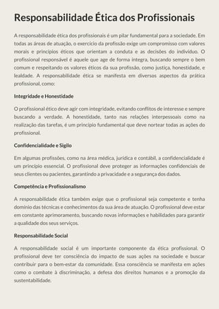 Responsabilidade Ética dos Profissionais
A responsabilidade ética dos profissionais é um pilar fundamental para a sociedade. Em
todas as áreas de atuação, o exercício da profissão exige um compromisso com valores
morais e princípios éticos que orientam a conduta e as decisões do indivíduo. O
profissional responsável é aquele que age de forma íntegra, buscando sempre o bem
comum e respeitando os valores éticos da sua profissão, como justiça, honestidade, e
lealdade. A responsabilidade ética se manifesta em diversos aspectos da prática
profissional, como:
Integridade e Honestidade
O profissional ético deve agir com integridade, evitando conflitos de interesse e sempre
buscando a verdade. A honestidade, tanto nas relações interpessoais como na
realização das tarefas, é um princípio fundamental que deve nortear todas as ações do
profissional.
Confidencialidade e Sigilo
Em algumas profissões, como na área médica, jurídica e contábil, a confidencialidade é
um princípio essencial. O profissional deve proteger as informações confidenciais de
seus clientes ou pacientes, garantindo a privacidade e a segurança dos dados.
Competência e Profissionalismo
A responsabilidade ética também exige que o profissional seja competente e tenha
domínio das técnicas e conhecimentos da sua área de atuação. O profissional deve estar
em constante aprimoramento, buscando novas informações e habilidades para garantir
a qualidade dos seus serviços.
Responsabilidade Social
A responsabilidade social é um importante componente da ética profissional. O
profissional deve ter consciência do impacto de suas ações na sociedade e buscar
contribuir para o bem-estar da comunidade. Essa consciência se manifesta em ações
como o combate à discriminação, a defesa dos direitos humanos e a promoção da
sustentabilidade.
 