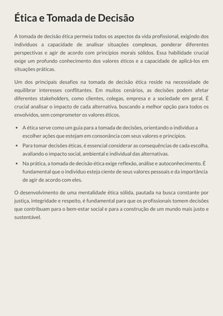 Ética e Tomada de Decisão
A tomada de decisão ética permeia todos os aspectos da vida profissional, exigindo dos
indivíduos a capacidade de analisar situações complexas, ponderar diferentes
perspectivas e agir de acordo com princípios morais sólidos. Essa habilidade crucial
exige um profundo conhecimento dos valores éticos e a capacidade de aplicá-los em
situações práticas.
Um dos principais desafios na tomada de decisão ética reside na necessidade de
equilibrar interesses conflitantes. Em muitos cenários, as decisões podem afetar
diferentes stakeholders, como clientes, colegas, empresa e a sociedade em geral. É
crucial analisar o impacto de cada alternativa, buscando a melhor opção para todos os
envolvidos, sem comprometer os valores éticos.
A ética serve como um guia para a tomada de decisões, orientando o indivíduo a
escolher ações que estejam em consonância com seus valores e princípios.
Para tomar decisões éticas, é essencial considerar as consequências de cada escolha,
avaliando o impacto social, ambiental e individual das alternativas.
Na prática, a tomada de decisão ética exige reflexão, análise e autoconhecimento. É
fundamental que o indivíduo esteja ciente de seus valores pessoais e da importância
de agir de acordo com eles.
O desenvolvimento de uma mentalidade ética sólida, pautada na busca constante por
justiça, integridade e respeito, é fundamental para que os profissionais tomem decisões
que contribuam para o bem-estar social e para a construção de um mundo mais justo e
sustentável.
 