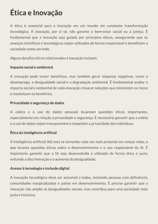 Ética e Inovação
A ética é essencial para a inovação em um mundo em constante transformação
tecnológica. A inovação, por si só, não garante o bem-estar social ou a justiça. É
fundamental que a inovação seja guiada por princípios éticos, assegurando que os
avanços científicos e tecnológicos sejam utilizados de forma responsável e beneficiem a
sociedade como um todo.
Alguns desafios éticos relacionados à inovação incluem:
Impacto social e ambiental
A inovação pode trazer benefícios, mas também gerar impactos negativos, como o
desemprego, a desigualdade social e a degradação ambiental. É fundamental avaliar o
impacto social e ambiental de cada inovação e buscar soluções que minimizem os riscos
e maximizem os benefícios.
Privacidade e segurança de dados
A coleta e o uso de dados pessoais levantam questões éticas importantes,
especialmente em relação à privacidade e segurança. É necessário garantir que a coleta
e o uso de dados sejam transparentes e respeitem a privacidade dos indivíduos.
Ética da inteligência artificial
A inteligência artificial (IA) está se tornando cada vez mais presente em nossas vidas, o
que levanta questões éticas sobre o desenvolvimento e o uso responsável da IA. É
importante garantir que a IA seja desenvolvida e utilizada de forma ética e justa,
evitando a discriminação e o aumento da desigualdade.
Acesso à tecnologia e inclusão digital
A inovação tecnológica deve ser acessível a todos, incluindo pessoas com deficiência,
comunidades marginalizadas e países em desenvolvimento. É preciso garantir que a
inovação não amplie as desigualdades sociais, mas contribua para uma sociedade mais
justa e inclusiva.
 