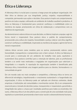 Ética e Liderança
A liderança ética é crucial para o sucesso a longo prazo de qualquer organização. Um
líder ético se destaca por sua integridade, justiça, respeito, responsabilidade e
compaixão, permeando suas ações e decisões. Essa postura inspira um comportamento
positivo em toda a equipe, cultivando um ambiente de trabalho saudável e produtivo. A
ética na liderança é fundamental para construir confiança e credibilidade entre os
membros da equipe, promovendo um clima de colaboração e compromisso com os
objetivos da organização.
Ao demonstrarem valores éticos em suas decisões, os líderes inspiram a equipe a agir de
forma moral e responsável. Essa postura eleva o padrão de comportamento,
promovendo uma cultura de respeito, honestidade e justiça. Liderar com ética significa
construir confiança e credibilidade, inspirando os membros da equipe a agirem de forma
moral e responsável.
Líderes éticos servem como modelos para os outros, promovendo valores como
honestidade, transparência e compromisso com o bem comum. A ética na liderança é
crucial para a construção de um ambiente de trabalho mais justo, equitativo e
sustentável. Essa postura contribui para a retenção de talentos, pois os profissionais
tendem a se sentir mais motivados e engajados em organizações que valorizam a
integridade e o respeito. A reputação da organização também é beneficiada pela
liderança ética, transmitindo uma imagem positiva para os clientes, fornecedores e a
comunidade em geral.
Em um mundo cada vez mais complexo e competitivo, a liderança ética se torna um
diferencial estratégico, impulsionando o crescimento sustentável e a longevidade das
organizações. A ética na liderança pode ser aplicada em diversos contextos, desde
empresas e instituições até comunidades e movimentos sociais. Ela é um componente
essencial para a tomada de decisões justas, transparentes e responsáveis, garantindo a
integridade das ações e a busca por resultados positivos para todos os envolvidos. Em
suma, a liderança ética é um dos pilares para a construção de uma sociedade mais justa,
equitativa e sustentável, promovendo o bem-estar social e o desenvolvimento humano.
 