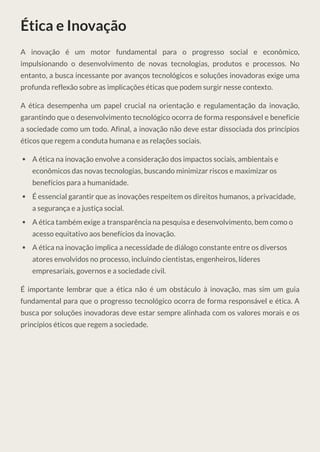 Ética e Inovação
A inovação é um motor fundamental para o progresso social e econômico,
impulsionando o desenvolvimento de novas tecnologias, produtos e processos. No
entanto, a busca incessante por avanços tecnológicos e soluções inovadoras exige uma
profunda reflexão sobre as implicações éticas que podem surgir nesse contexto.
A ética desempenha um papel crucial na orientação e regulamentação da inovação,
garantindo que o desenvolvimento tecnológico ocorra de forma responsável e beneficie
a sociedade como um todo. Afinal, a inovação não deve estar dissociada dos princípios
éticos que regem a conduta humana e as relações sociais.
A ética na inovação envolve a consideração dos impactos sociais, ambientais e
econômicos das novas tecnologias, buscando minimizar riscos e maximizar os
benefícios para a humanidade.
É essencial garantir que as inovações respeitem os direitos humanos, a privacidade,
a segurança e a justiça social.
A ética também exige a transparência na pesquisa e desenvolvimento, bem como o
acesso equitativo aos benefícios da inovação.
A ética na inovação implica a necessidade de diálogo constante entre os diversos
atores envolvidos no processo, incluindo cientistas, engenheiros, líderes
empresariais, governos e a sociedade civil.
É importante lembrar que a ética não é um obstáculo à inovação, mas sim um guia
fundamental para que o progresso tecnológico ocorra de forma responsável e ética. A
busca por soluções inovadoras deve estar sempre alinhada com os valores morais e os
princípios éticos que regem a sociedade.
 