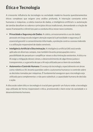 Ética e Tecnologia
A crescente influência da tecnologia na sociedade moderna levanta questionamentos
éticos complexos que exigem uma análise profunda. A interação constante entre
humanos e máquinas, a coleta massiva de dados, a inteligência artificial e a automação
de tarefas desafiam os valores e princípios éticos tradicionais, demandando a criação de
novos frameworks e diretrizes para a conduta ética nesse novo contexto.
Privacidade e Segurança de Dados: A coleta, armazenamento e uso de dados
pessoais em larga escala exigem atenção especial à privacidade e segurança. É
essencial garantir o consentimento informado, a proteção contra o acesso indevido
e a utilização responsável de dados sensíveis.
Inteligência Artificial e Discriminação: A inteligência artificial (IA) está sendo
aplicada em diversos campos, mas também levanta preocupações com a
possibilidade de perpetuar e amplificar vieses e discriminação existentes. A ética na
IA exige a mitigação desses vieses, o desenvolvimento de algoritmos justos e
transparentes, e a garantia de que a IA seja utilizada para o bem da sociedade.
Autonomia e Controle Humano: O avanço da tecnologia, especialmente em áreas
como robótica e IA, levanta questões sobre a autonomia humana e o controle sobre
as decisões tomadas por máquinas. É fundamental assegurar que a tecnologia seja
utilizada para complementar, e não para substituir, a capacidade humana de decisão
e ação.
A discussão sobre ética e tecnologia é crucial para garantir um futuro onde a tecnologia
seja utilizada de forma responsável e ética, promovendo o bem-estar da sociedade e o
desenvolvimento humano.
 