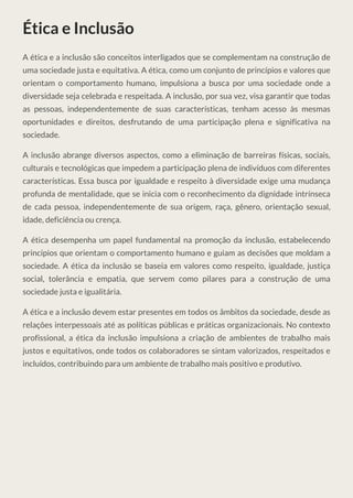 Ética e Inclusão
A ética e a inclusão são conceitos interligados que se complementam na construção de
uma sociedade justa e equitativa. A ética, como um conjunto de princípios e valores que
orientam o comportamento humano, impulsiona a busca por uma sociedade onde a
diversidade seja celebrada e respeitada. A inclusão, por sua vez, visa garantir que todas
as pessoas, independentemente de suas características, tenham acesso às mesmas
oportunidades e direitos, desfrutando de uma participação plena e significativa na
sociedade.
A inclusão abrange diversos aspectos, como a eliminação de barreiras físicas, sociais,
culturais e tecnológicas que impedem a participação plena de indivíduos com diferentes
características. Essa busca por igualdade e respeito à diversidade exige uma mudança
profunda de mentalidade, que se inicia com o reconhecimento da dignidade intrínseca
de cada pessoa, independentemente de sua origem, raça, gênero, orientação sexual,
idade, deficiência ou crença.
A ética desempenha um papel fundamental na promoção da inclusão, estabelecendo
princípios que orientam o comportamento humano e guiam as decisões que moldam a
sociedade. A ética da inclusão se baseia em valores como respeito, igualdade, justiça
social, tolerância e empatia, que servem como pilares para a construção de uma
sociedade justa e igualitária.
A ética e a inclusão devem estar presentes em todos os âmbitos da sociedade, desde as
relações interpessoais até as políticas públicas e práticas organizacionais. No contexto
profissional, a ética da inclusão impulsiona a criação de ambientes de trabalho mais
justos e equitativos, onde todos os colaboradores se sintam valorizados, respeitados e
incluídos, contribuindo para um ambiente de trabalho mais positivo e produtivo.
 