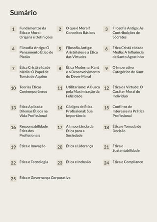 Sumário
1 Fundamentos da
Ética e Moral:
Origens e Definições
2 O que é Moral?
Conceitos Básicos
3 Filosofia Antiga: As
Contribuições de
Sócrates
4 Filosofia Antiga: O
Pensamento Ético de
Platão
5 Filosofia Antiga:
Aristóteles e a Ética
das Virtudes
6 Ética Cristã e Idade
Média: A Influência
de Santo Agostinho
7 Ética Cristã e Idade
Média: O Papel de
Tomás de Aquino
8 Ética Moderna: Kant
e o Desenvolvimento
do Dever Moral
9 O Imperativo
Categórico de Kant
10 Teorias Éticas
Contemporâneas
11 Utilitarismo: A Busca
pela Maximização da
Felicidade
12 Ética da Virtude: O
Caráter Moral do
Indivíduo
13 Ética Aplicada:
Dilemas Éticos na
Vida Profissional
14 Códigos de Ética
Profissional: Sua
Importância
15 Conflitos de
Interesse na Prática
Profissional
16 Responsabilidade
Ética dos
Profissionais
17 A Importância da
Ética para a
Sociedade
18 Ética e Tomada de
Decisão
19 Ética e Inovação 20 Ética e Liderança 21 Ética e
Sustentabilidade
22 Ética e Tecnologia 23 Ética e Inclusão 24 Ética e Compliance
25 Ética e Governança Corporativa
 