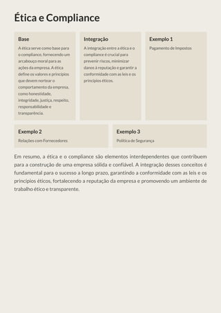 Ética e Compliance
Base
A ética serve como base para
o compliance, fornecendo um
arcabouço moral para as
ações da empresa. A ética
define os valores e princípios
que devem nortear o
comportamento da empresa,
como honestidade,
integridade, justiça, respeito,
responsabilidade e
transparência.
Integração
A integração entre a ética e o
compliance é crucial para
prevenir riscos, minimizar
danos à reputação e garantir a
conformidade com as leis e os
princípios éticos.
Exemplo 1
Pagamento de Impostos
Exemplo 2
Relações com Fornecedores
Exemplo 3
Política de Segurança
Em resumo, a ética e o compliance são elementos interdependentes que contribuem
para a construção de uma empresa sólida e confiável. A integração desses conceitos é
fundamental para o sucesso a longo prazo, garantindo a conformidade com as leis e os
princípios éticos, fortalecendo a reputação da empresa e promovendo um ambiente de
trabalho ético e transparente.
 
