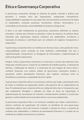 Ética e Governança Corporativa
A governança corporativa abrange os sistemas de gestão, controle e práticas que
garantem a conduta ética das organizações, assegurando transparência,
responsabilidade e equidade em suas ações. Ela visa harmonizar os interesses de todos
os stakeholders, incluindo acionistas, funcionários, clientes, fornecedores e a
comunidade, promovendo a sustentabilidade da empresa a longo prazo.
A ética é um pilar fundamental da governança corporativa, definindo os valores,
princípios e normas que orientam as decisões e ações da empresa. As práticas éticas
cultivadas pela organização inspiram confiança nos stakeholders, fortalecem a
reputação da empresa e contribuem para um ambiente de negócios transparente e
responsável.
A governança corporativa ética se manifesta em diversas áreas, como gestão de riscos,
responsabilidade social, proteção ao meio ambiente, conformidade com leis e
regulamentações, transparência na divulgação de informações e implementação de
práticas de gestão responsáveis.
Integrar a ética à governança corporativa é crucial para o sucesso das empresas. Essa
integração contribui para a criação de um ambiente de trabalho positivo, a retenção de
talentos, a fidelização de clientes e a construção de uma imagem de marca forte e
confiável. Empresas com práticas sólidas de governança corporativa tendem a
apresentar melhor desempenho financeiro, pois inspiram confiança entre os
investidores e aumentam a capacidade de atrair capital.
A governança corporativa ética é um processo contínuo que exige a participação ativa
de todos os membros da organização, desde a alta gerência até os colaboradores de
base. É fundamental que a empresa tenha um código de ética claro e transparente, que
seja amplamente divulgado e aplicado em todas as áreas da organização. A
implementação de mecanismos de controle e monitoramento também é crucial para
garantir a conformidade com os princípios éticos e as normas estabelecidas.
A governança corporativa ética é um processo complexo que requer compromisso e
esforço contínuos da organização. No entanto, os benefícios de uma governança
corporativa sólida e ética são inúmeros, incluindo a redução de riscos, o aumento da
confiança dos stakeholders, a melhoria do desempenho financeiro e a criação de um
ambiente de trabalho mais positivo e produtivo.
 