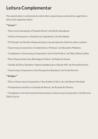 Leitura Complementar
Para aprofundar o conhecimento sobre ética e governança corporativa, sugerimos a
leitura das seguintes obras:
**Livros:**
- "Ética: Uma Introdução à Filosofia Moral", de Martha Nussbaum
- "A Ética Protestante e o Espírito do Capitalismo", de Max Weber
- "O Príncipe", de Nicolau Maquiavel (para uma perspectiva histórica sobre o poder)
- "Governança Corporativa: Fundamentos e Práticas", de Alexandre Modesto
- "Compliance e Governança Corporativa: Uma Visão Prática", de Fábio Ulhoa Coelho
- "Ética Empresarial: Uma Abordagem Prática", de Roberto Gomes
- "Gestão da Ética: Desafios e Oportunidades para o Século XXI", de Fernanda Santos
- "Governança Corporativa: Uma Perspectiva Brasileira", de Carlos Pereira
**Artigos:**
- "Ética e Governança Corporativa: Uma Análise Crítica", de João Bosco Machado
- "A Importância da Ética na Gestão de Riscos", de Ricardo de Oliveira
- "Compliance: Um Instrumento Essencial para a Governança Corporativa", de Maria da
Glória Garcia
 